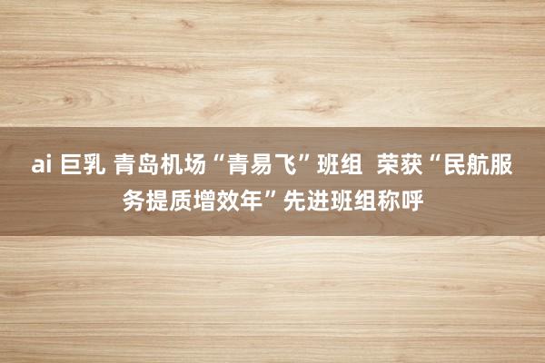 ai 巨乳 青岛机场“青易飞”班组  荣获“民航服务提质增效年”先进班组称呼