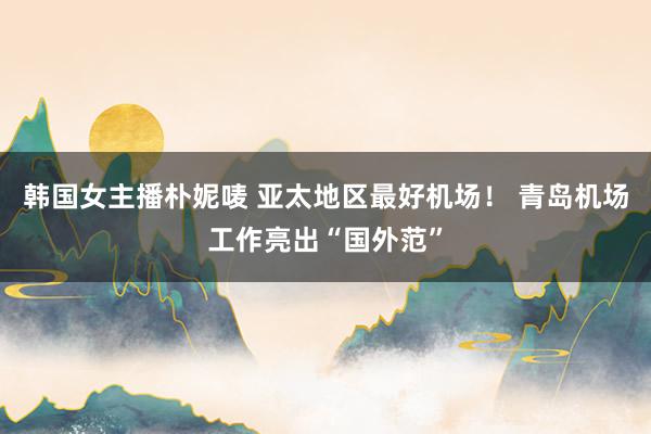 韩国女主播朴妮唛 亚太地区最好机场！ 青岛机场工作亮出“国外范”