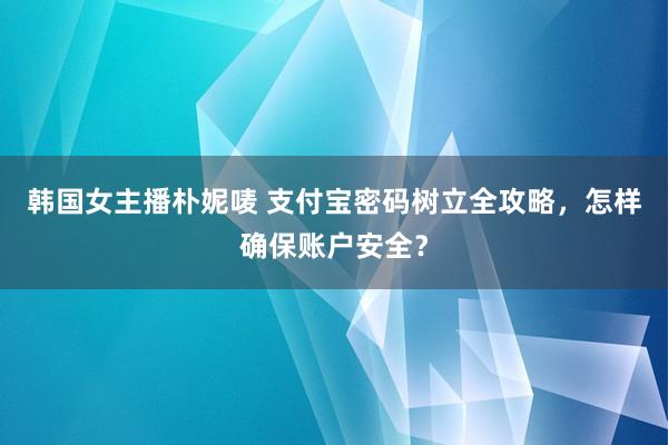 韩国女主播朴妮唛 支付宝密码树立全攻略，怎样确保账户安全？