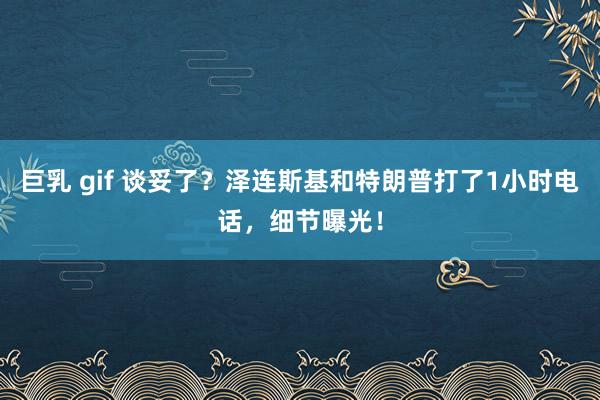 巨乳 gif 谈妥了？泽连斯基和特朗普打了1小时电话，细节曝光！