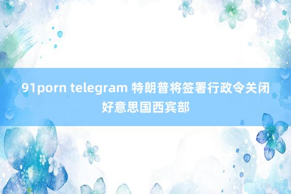 91porn telegram 特朗普将签署行政令关闭好意思国西宾部