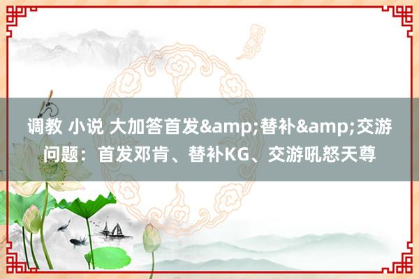 调教 小说 大加答首发&替补&交游问题：首发邓肯、替补KG、交游吼怒天尊
