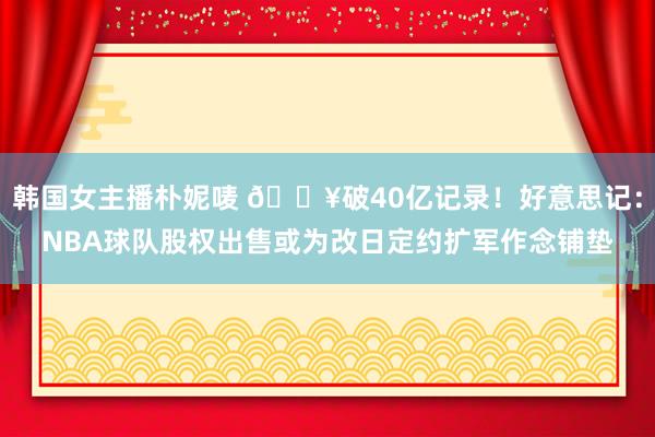 韩国女主播朴妮唛 💥破40亿记录！好意思记：NBA球队股权出售或为改日定约扩军作念铺垫