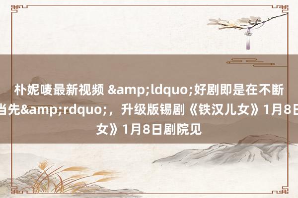 朴妮唛最新视频 &ldquo;好剧即是在不断含糊中当先&rdquo;，升级版锡剧《铁汉儿女》1月8日剧院见