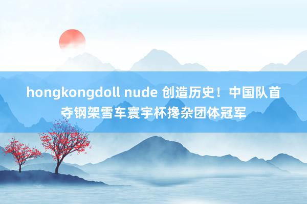 hongkongdoll nude 创造历史！中国队首夺钢架雪车寰宇杯搀杂团体冠军