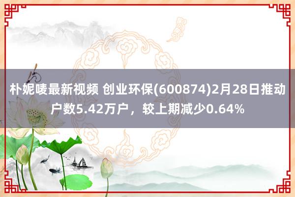 朴妮唛最新视频 创业环保(600874)2月28日推动户数5.42万户，较上期减少0.64%