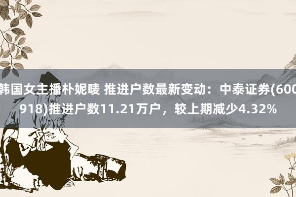 韩国女主播朴妮唛 推进户数最新变动：中泰证券(600918)推进户数11.21万户，较上期减少4.32%