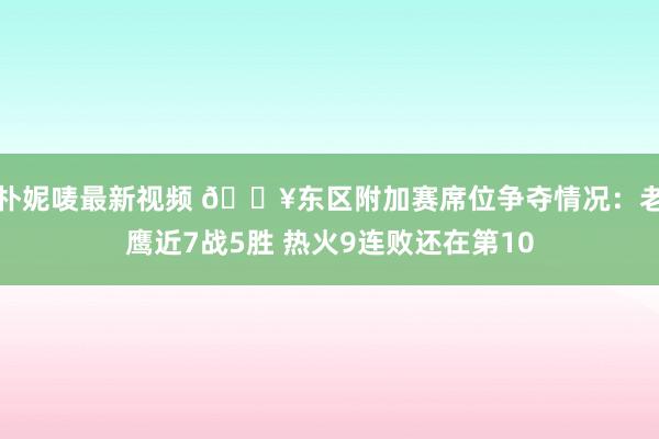 朴妮唛最新视频 🔥东区附加赛席位争夺情况：老鹰近7战5胜 热火9连败还在第10