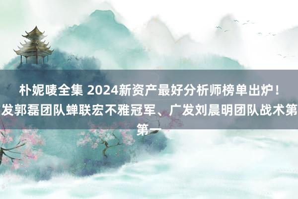 朴妮唛全集 2024新资产最好分析师榜单出炉！广发郭磊团队蝉联宏不雅冠军、广发刘晨明团队战术第一