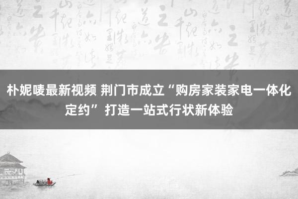 朴妮唛最新视频 荆门市成立“购房家装家电一体化定约” 打造一站式行状新体验