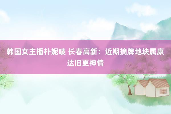 韩国女主播朴妮唛 长春高新：近期摘牌地块属康达旧更神情