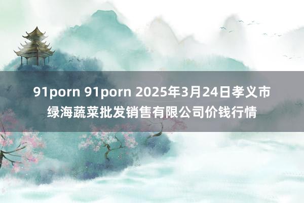91porn 91porn 2025年3月24日孝义市绿海蔬菜批发销售有限公司价钱行情