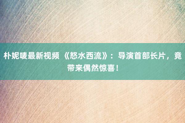 朴妮唛最新视频 《怒水西流》：导演首部长片，竟带来偶然惊喜！