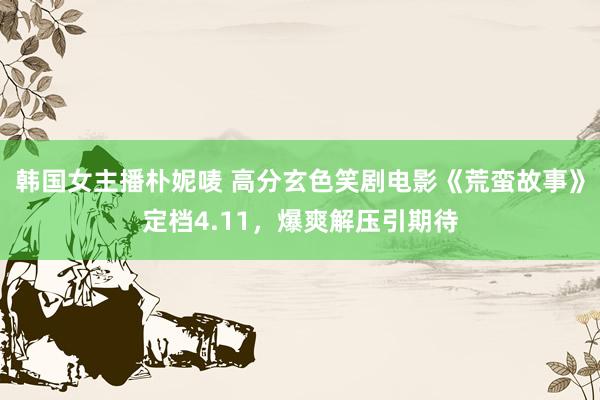 韩国女主播朴妮唛 高分玄色笑剧电影《荒蛮故事》定档4.11，爆爽解压引期待