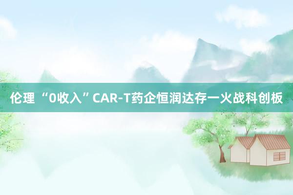 伦理 “0收入”CAR-T药企恒润达存一火战科创板