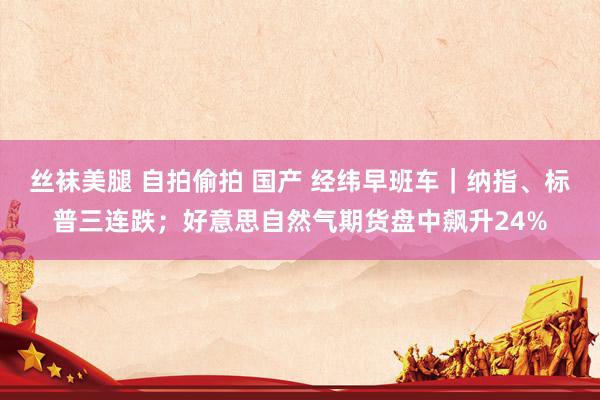 丝袜美腿 自拍偷拍 国产 经纬早班车｜纳指、标普三连跌；好意思自然气期货盘中飙升24%