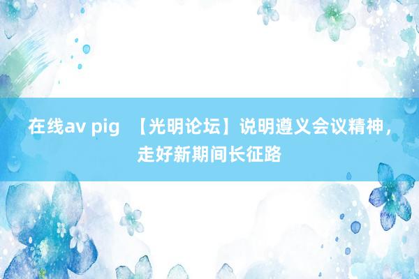 在线av pig  【光明论坛】说明遵义会议精神，走好新期间长征路