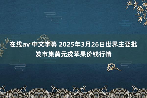 在线av 中文字幕 2025年3月26日世界主要批发市集黄元戎苹果价钱行情