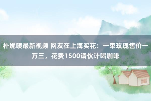朴妮唛最新视频 网友在上海买花：一束玫瑰售价一万三，花费1500请伙计喝咖啡