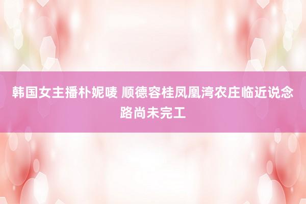 韩国女主播朴妮唛 顺德容桂凤凰湾农庄临近说念路尚未完工