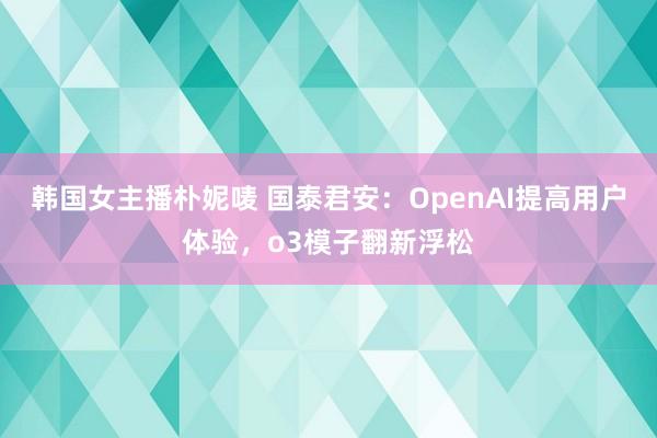韩国女主播朴妮唛 国泰君安：OpenAI提高用户体验，o3模子翻新浮松