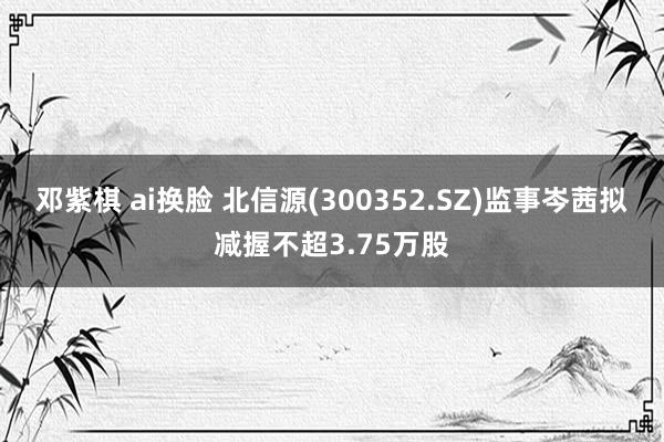 邓紫棋 ai换脸 北信源(300352.SZ)监事岑茜拟减握不超3.75万股