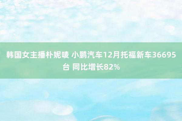 韩国女主播朴妮唛 小鹏汽车12月托福新车36695台 同比增长82%