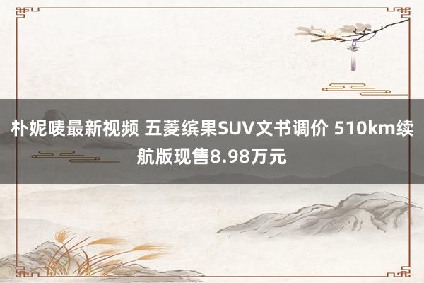 朴妮唛最新视频 五菱缤果SUV文书调价 510km续航版现售8.98万元