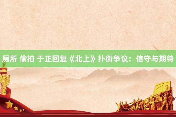 厕所 偷拍 于正回复《北上》扑街争议：信守与期待