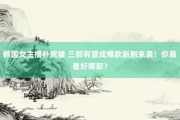 韩国女主播朴妮唛 三部有望成爆款新剧来袭！你最看好哪部？