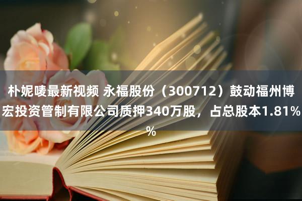 朴妮唛最新视频 永福股份（300712）鼓动福州博宏投资管制有限公司质押340万股，占总股本1.81%