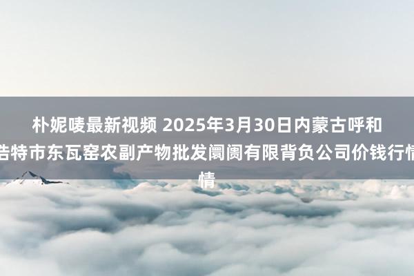 朴妮唛最新视频 2025年3月30日内蒙古呼和浩特市东瓦窑农副产物批发阛阓有限背负公司价钱行情