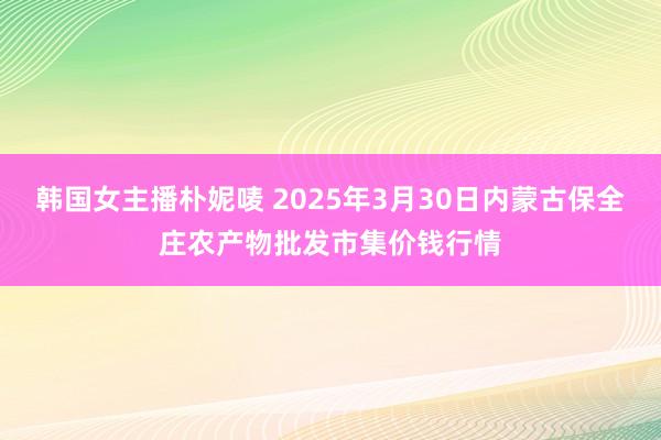 韩国女主播朴妮唛 2025年3月30日内蒙古保全庄农产物批发市集价钱行情