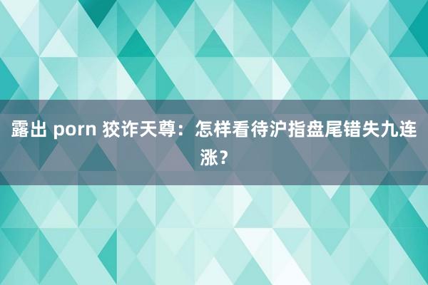露出 porn 狡诈天尊：怎样看待沪指盘尾错失九连涨？