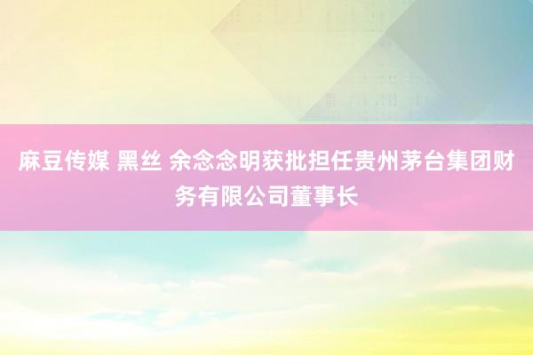 麻豆传媒 黑丝 余念念明获批担任贵州茅台集团财务有限公司董事长