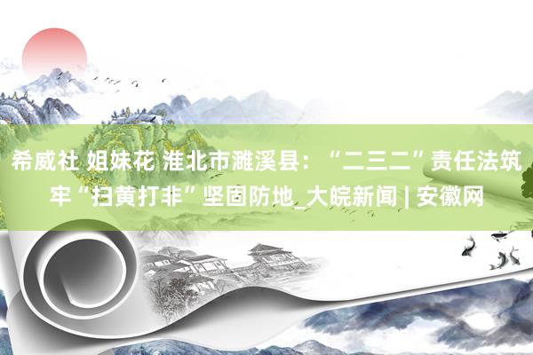 希威社 姐妹花 淮北市濉溪县：“二三二”责任法筑牢“扫黄打非”坚固防地_大皖新闻 | 安徽网