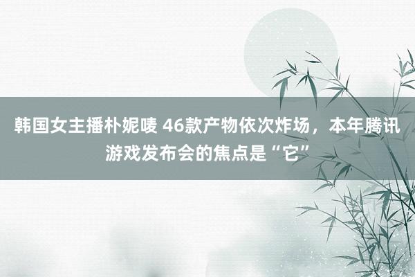 韩国女主播朴妮唛 46款产物依次炸场，本年腾讯游戏发布会的焦点是“它”