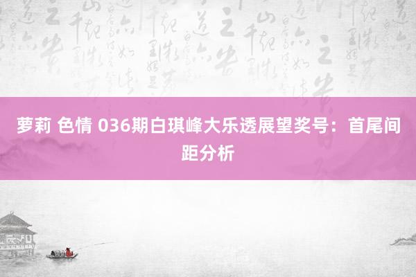 萝莉 色情 036期白琪峰大乐透展望奖号：首尾间距分析