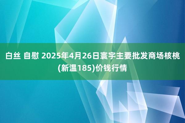 白丝 自慰 2025年4月26日寰宇主要批发商场核桃(新温185)价钱行情